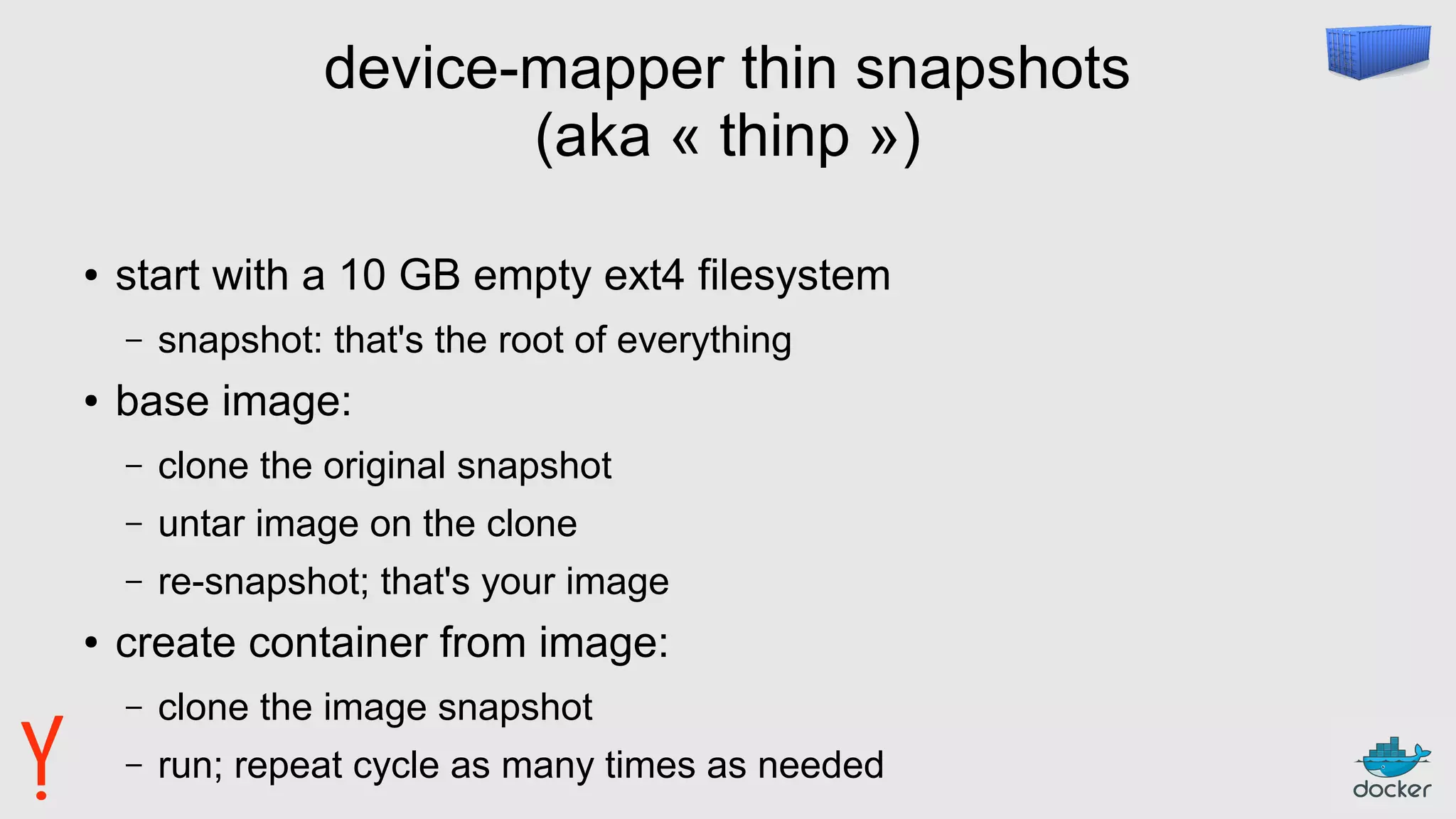 device-mapper thin snapshots
(aka « thinp »)
● start with a 10 GB empty ext4 filesystem
– snapshot: that's the root of everything
● base image:
– clone the original snapshot
– untar image on the clone
– re-snapshot; that's your image
● create container from image:
– clone the image snapshot
– run; repeat cycle as many times as needed
 