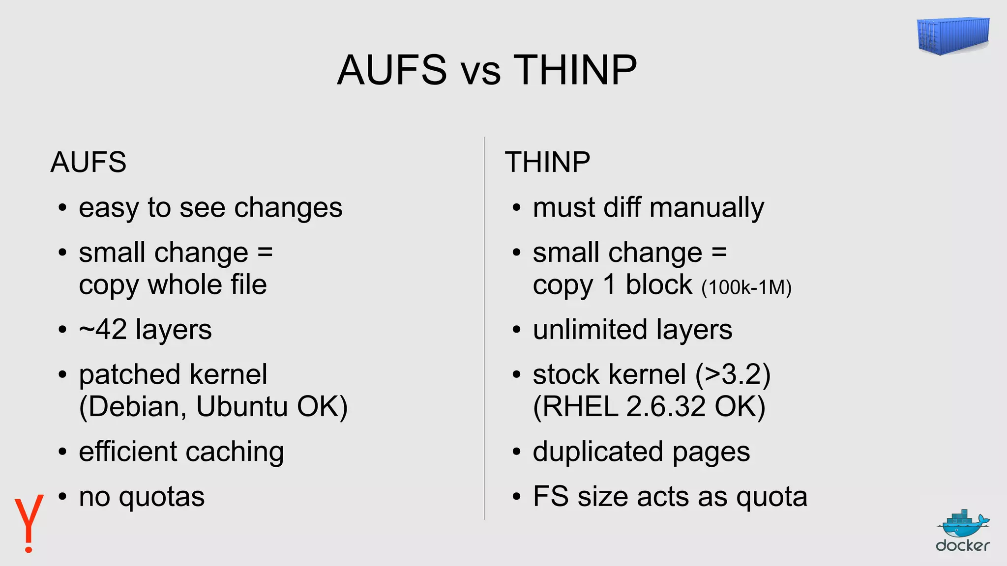 AUFS vs THINP
AUFS
● easy to see changes
● small change =
copy whole file
● ~42 layers
● patched kernel
(Debian, Ubuntu OK)
● efficient caching
● no quotas
THINP
● must diff manually
● small change =
copy 1 block (100k-1M)
● unlimited layers
● stock kernel (>3.2)
(RHEL 2.6.32 OK)
● duplicated pages
● FS size acts as quota
 
