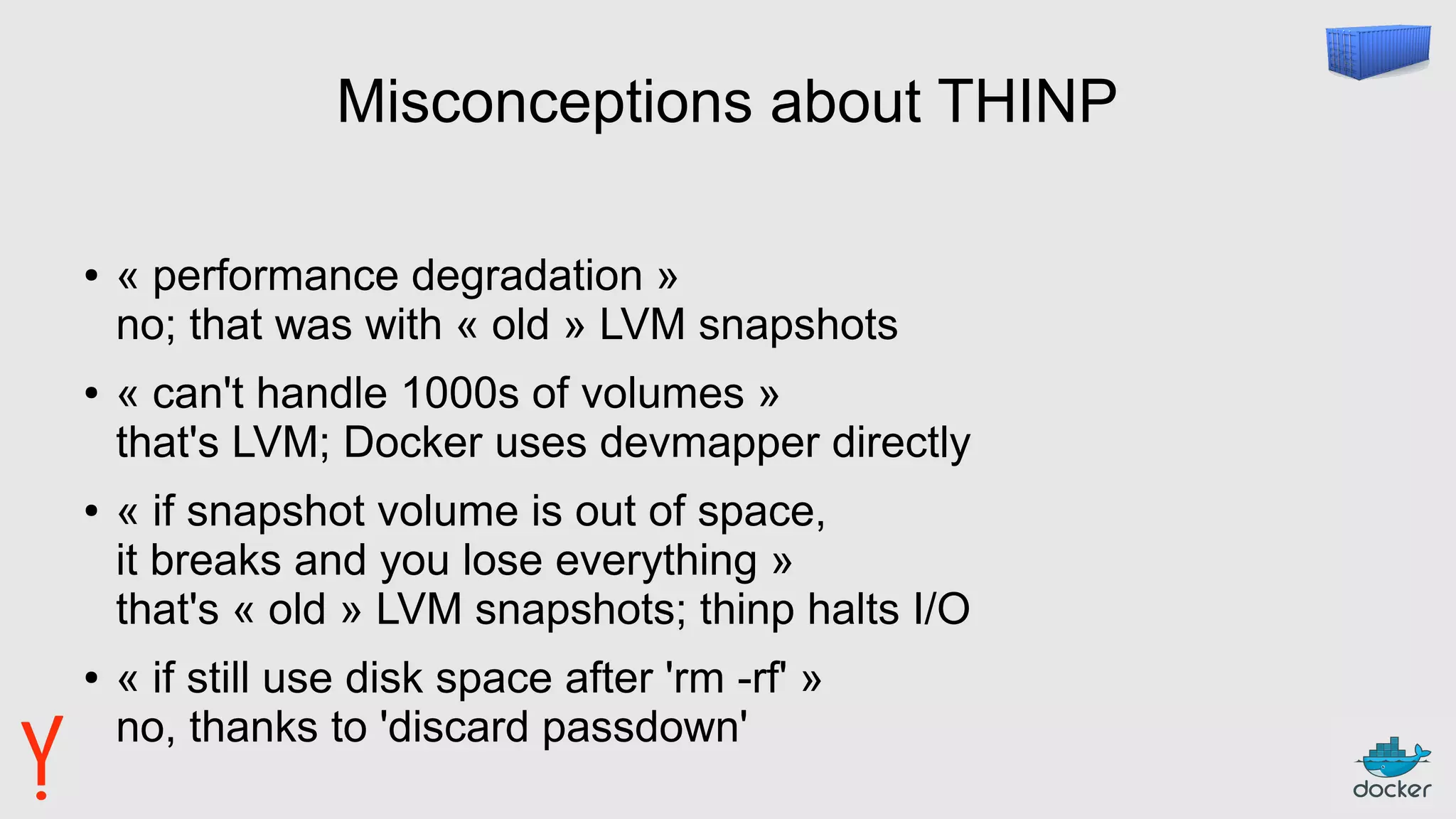 Misconceptions about THINP
● « performance degradation »
no; that was with « old » LVM snapshots
● « can't handle 1000s of volumes »
that's LVM; Docker uses devmapper directly
● « if snapshot volume is out of space,
it breaks and you lose everything »
that's « old » LVM snapshots; thinp halts I/O
● « if still use disk space after 'rm -rf' »
no, thanks to 'discard passdown'
 