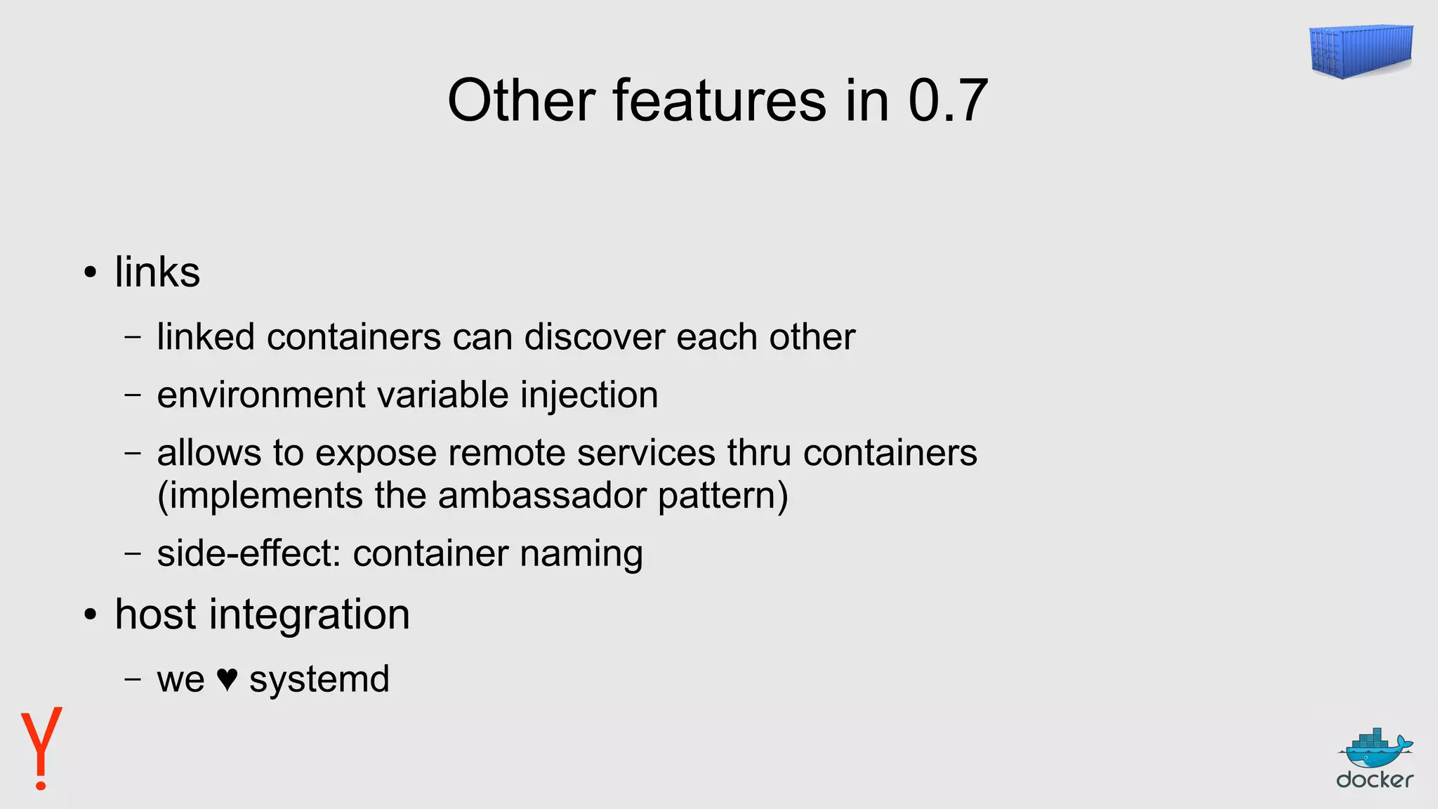 Other features in 0.7
● links
– linked containers can discover each other
– environment variable injection
– allows to expose remote services thru containers
(implements the ambassador pattern)
– side-effect: container naming
● host integration
– we ♥ systemd
 