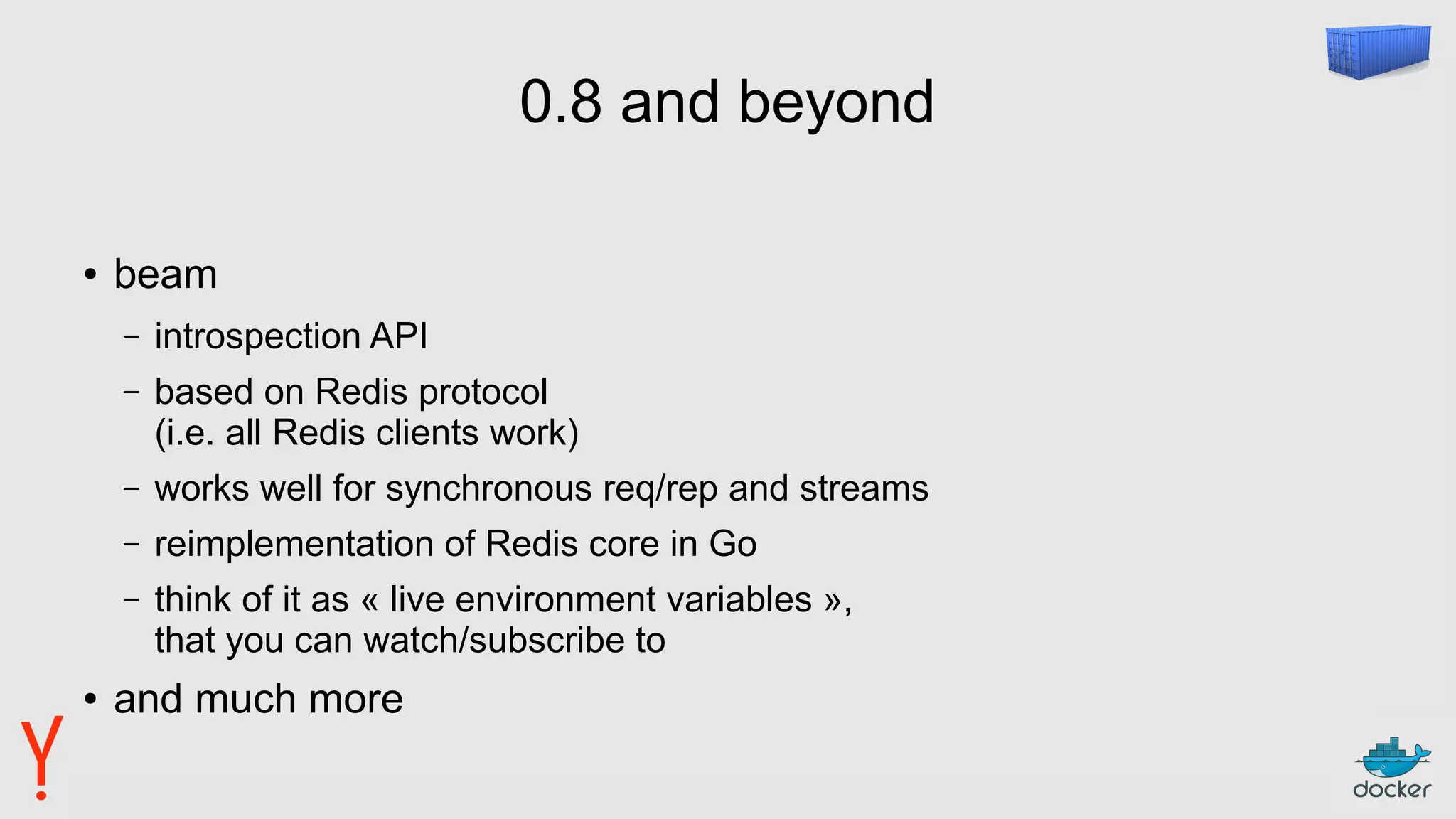 0.8 and beyond
● beam
– introspection API
– based on Redis protocol
(i.e. all Redis clients work)
– works well for synchronous req/rep and streams
– reimplementation of Redis core in Go
– think of it as « live environment variables »,
that you can watch/subscribe to
● and much more
 