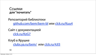 Ссылки
                   для “почитать”

                Репозиторий библиотеки
                   github.com/bem/bem-bl или clck.ru/Kuu4
                Сайт с документацией
                   clck.ru/KzG7
                Клуб в Ярушке
                   clubs.ya.ru/bem/ или clck.ru/4Jl3
                   50

Wednesday, October 5, 2011
 