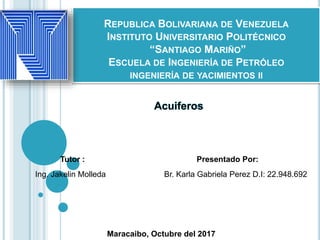 REPUBLICA BOLIVARIANA DE VENEZUELA
INSTITUTO UNIVERSITARIO POLITÉCNICO
“SANTIAGO MARIÑO”
ESCUELA DE INGENIERÍA DE PETRÓLEO
INGENIERÍA DE YACIMIENTOS II
Br. Karla Gabriela Perez D.I: 22.948.692
Acuiferos
Presentado Por:Tutor :
Ing. Jakelin Molleda
Maracaibo, Octubre del 2017
 