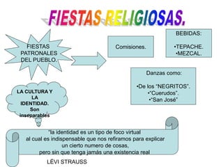 FIESTAS
PATRONALES
DEL PUEBLO.
Comisiones.
Danzas como:
•De los “NEGRITOS”.
•“Cuerudos”.
•“San José”
BEBIDAS:
•TEPACHE.
•MEZCAL.
LA CULTURA Y
LA
IDENTIDAD.
Son
inseparables
“la identidad es un tipo de foco virtual
al cual es indispensable que nos refiramos para explicar
un cierto numero de cosas,
pero sin que tenga jamás una existencia real
LÉVI STRAUSS
 