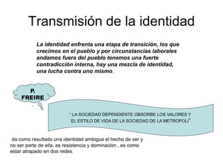 Transmisión de la identidad
La identidad enfrenta una etapa de transición, los que
crecimos en el pueblo y por circunstancias laborales
andamos fuera del pueblo tenemos una fuerte
contradicción interna, hay una mezcla de identidad,
una lucha contra uno mismo.
P.
FREIRE
.
“ LA SOCIEDAD DEPENDIENTE OBSORBE LOS VALORES Y
EL ESTILO DE VIDA DE LA SOCIEDAD DE LA METROPOLI”
da como resultado una identidad ambigua el hecho de ser y
no ser parte de ella, es resistencia y dominación , es como
estar atrapado en dos redes.
 