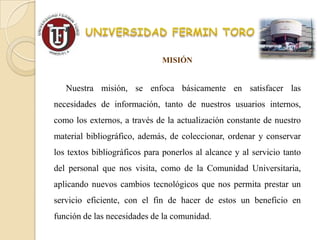 MISIÓN


   Nuestra misión, se enfoca básicamente en satisfacer las
necesidades de información, tanto de nuestros usuarios internos,
como los externos, a través de la actualización constante de nuestro
material bibliográfico, además, de coleccionar, ordenar y conservar
los textos bibliográficos para ponerlos al alcance y al servicio tanto
del personal que nos visita, como de la Comunidad Universitaria,
aplicando nuevos cambios tecnológicos que nos permita prestar un
servicio eficiente, con el fin de hacer de estos un beneficio en
función de las necesidades de la comunidad.
 