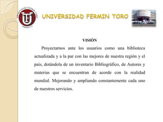 VISIÓN
    Proyectarnos ante los usuarios como una biblioteca
actualizada y a la par con las mejores de nuestra región y el
país, dotándola de un inventario Bibliográfico, de Autores y
materias que se encuentran de acorde con la realidad
mundial. Mejorando y ampliando constantemente cada uno
de nuestros servicios.
 
