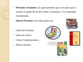    Préstamo Circulante: Es aquel préstamo que se da para que el
    usuario lo pueda llevar del recinto si pertenece a la comunidad
    Fermíntorista.

   Sala de Préstamo: Esta sala cuenta con:



   Libros de Consulta

   Libros de Textos

   Libros Complementarios

   Obras Literarias
 