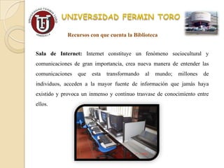 Recursos con que cuenta la Biblioteca


Sala de Internet: Internet constituye un fenómeno sociocultural y
comunicaciones de gran importancia, crea nueva manera de entender las
comunicaciones   que   esta   transformando   al   mundo;   millones   de
individuos, acceden a la mayor fuente de información que jamás haya
existido y provoca un inmenso y continuo trasvase de conocimiento entre
ellos.
 