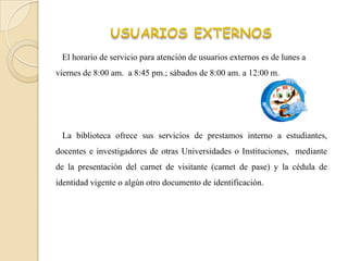 El horario de servicio para atención de usuarios externos es de lunes a
viernes de 8:00 am. a 8:45 pm.; sábados de 8:00 am. a 12:00 m.




 La biblioteca ofrece sus servicios de prestamos interno a estudiantes,
docentes e investigadores de otras Universidades o Instituciones, mediante
de la presentación del carnet de visitante (carnet de pase) y la cédula de
identidad vigente o algún otro documento de identificación.
 