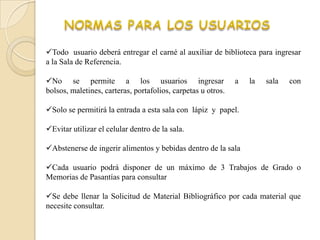 Todo usuario deberá entregar el carné al auxiliar de biblioteca para ingresar
a la Sala de Referencia.

No se permite a los usuarios ingresar                        a   la   sala   con
bolsos, maletines, carteras, portafolios, carpetas u otros.

Solo se permitirá la entrada a esta sala con lápiz y papel.

Evitar utilizar el celular dentro de la sala.

Abstenerse de ingerir alimentos y bebidas dentro de la sala

Cada usuario podrá disponer de un máximo de 3 Trabajos de Grado o
Memorias de Pasantías para consultar

Se debe llenar la Solicitud de Material Bibliográfico por cada material que
necesite consultar.
 
