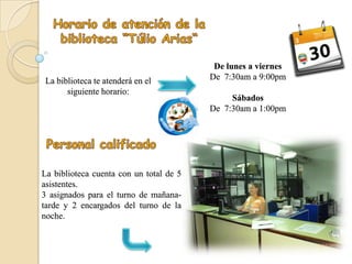 De lunes a viernes
La biblioteca te atenderá en el          De 7:30am a 9:00pm
      siguiente horario:
                                              Sábados
                                         De 7:30am a 1:00pm




La biblioteca cuenta con un total de 5
asistentes.
3 asignados para el turno de mañana-
tarde y 2 encargados del turno de la
noche.
 