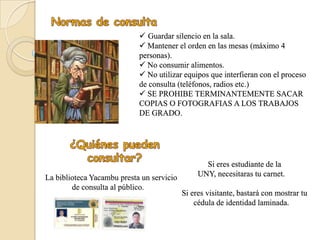 Guardar silencio en la sala.
                             Mantener el orden en las mesas (máximo 4
                            personas).
                             No consumir alimentos.
                             No utilizar equipos que interfieran con el proceso
                            de consulta (teléfonos, radios etc.)
                             SE PROHIBE TERMINANTEMENTE SACAR
                            COPIAS O FOTOGRAFIAS A LOS TRABAJOS
                            DE GRADO.




                                                  Si eres estudiante de la
La biblioteca Yacambu presta un servicio        UNY, necesitaras tu carnet.
        de consulta al público.
                                           Si eres visitante, bastará con mostrar tu
                                               cédula de identidad laminada.
 