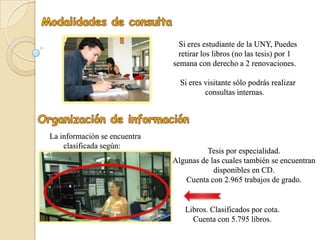 Si eres estudiante de la UNY, Puedes
                                retirar los libros (no las tesis) por 1
                              semana con derecho a 2 renovaciones.

                                Si eres visitante sólo podrás realizar
                                        consultas internas.




La información se encuentra
    clasificada según:
                                        Tesis por especialidad.
                              Algunas de las cuales también se encuentran
                                          disponibles en CD.
                                 Cuenta con 2.965 trabajos de grado.


                                 Libros. Clasificados por cota.
                                   Cuenta con 5.795 libros.
 