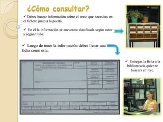  Debes buscar información sobre el texto que necesitas en
el fichero junto a la puerta.

 En él la información se encuentra clasificada según autor
y según título.


 Luego de tener la información debes llenar una
ficha como esta.

                                                               Entregas la ficha a la
                                                               bibliotecaria quien te
                                                                 buscara el libro.
 