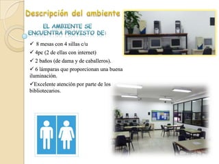  8 mesas con 4 sillas c/u
 4pc (2 de ellas con internet)
 2 baños (de dama y de caballeros).
 6 lámparas que proporcionan una buena
iluminación.
Excelente atención por parte de los
bibliotecarios.
 