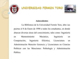 Antecedentes
           La Biblioteca de la Universidad Fermín Toro, abre sus
puertas el 8 de Enero de 1990 a todos los estudiantes, en donde
abarcan diversas áreas del conocimiento, tales como: Ingeniería
en         Mantenimiento        Mecánico,      Ingeniería     en
Computación,       Ingeniería     Eléctrica,   Licenciatura   en
Administración Mención Gerencia y Licenciatura en Ciencias
Políticas con las Menciones: Politología y Administración
Pública.
 