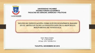 DELITO DE ESPECULACIÓN, COMO ILÍCITO ECONÓMICO, BASADO
EN EL ARTÍCULO 114 DE LA CONSTITUCIÓN DE LA REPUBLICA
BOLIVARIANA DE VENEZUELA.
TUCUPITA, NOVIEMBRE DE 2016
UNIVERSIDAD YACAMBÚ
VICERECTORADO ACADÉMICO
FACULTAD DE CIENCIAS JURÍDICAS Y POLÍTICAS
Autor: Maiza Cedeño
CI. V-16.216.537
Nº Exp.- CPJ- 122-000-73 V
 