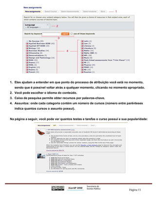 1. Eles ajudam a entender em que ponto do processo de atribuição você está no momento,
   sendo que é possível voltar atrás a qualquer momento, clicando no momento apropriado.
2. Você pode escolher o idioma do conteúdo.
3. Caixa de pesquisa permite obter recursos por palavras-chave.
4. Assuntos: onde cada categoria contém um número de cursos (número entre parênteses
   indica quantos cursos o assunto possui).


Na página a seguir, você pode ver quantos testes e tarefas o curso possui e sua popularidade:




                                                                                Página 11
 