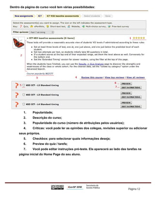 Dentro da página do curso você tem várias possibilidades:




         1.    Popularidade;
         2.    Descrição do curso;
         3.    Popularidade do curso (número de atribuições pelos usuários);
         4.    Críticas: você pode ler as opiniões dos colegas, revisões superior ou adicionar
      seus próprios.
         5.    Checkbox: para selecionar quais informações deseja;
         6.    Preview do quiz / tarefa;
         7.    Você pode editar instruções pré-teste. Ela aparecerá ao lado das tarefas na
      página inicial do Home Page do seu aluno.




                                                                                 Página 12
 