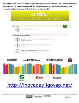 Possui três filtros, sendo Estudante (1), professor que atribuiu a avaliação (2) e o tipo de atribuição -
(oculto ou não (3), Caixas de seleção (4), e a ajuda na seleção dos questionários / tarefas a ser
escondido da lista do estudante de atribuições ou excluído (5).




      http://inovaday.igovsp.net/

                                                                                        Página 14
 