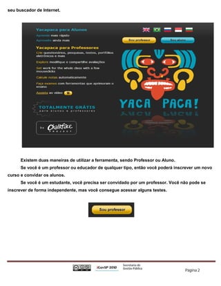 seu buscador de Internet.




      Existem duas maneiras de utilizar a ferramenta, sendo Professor ou Aluno.
      Se você é um professor ou educador de qualquer tipo, então você poderá inscrever um novo
curso e convidar os alunos.
      Se você é um estudante, você precisa ser convidado por um professor. Você não pode se
inscrever de forma independente, mas você consegue acessar alguns testes.




                                                                                  Página 2
 
