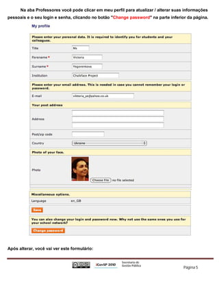 Na aba Professores você pode clicar em meu perfil para atualizar / alterar suas informações
pessoais e o seu login e senha, clicando no botão "Change password" na parte inferior da página.




Após alterar, você vai ver este formulário:



                                                                                     Página 5
 
