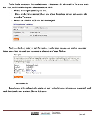 Copiar / colar endereços de e-mail dos seus colegas que não são usuários Yacapaca ainda.
Por favor, utilize uma linha para cada endereço de email.
            Dê sua mensagem pessoal para eles.
            Clique em Enviar ou compartilham uma chave de registro para os colegas que são
             usuários Yacapaca.
            Depois de convidar você verá esta mensagem:




      Aqui você também pode ver as informações relacionadas ao grupo de apoio e esclareça
todas as dúvidas no quadro de mensagens, clicando em 'Novo Tópico':




      Quando você entra pela primeira vez (e até que você adicione os alunos para o recurso), você
será direcionado para a página Alunos Adicionar.




                                                                                    Página 7
 