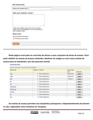 ------------------------------------------------------------------------------------------------------------------------------------------


         Nesta página você pode ver uma lista de alunos e seus conjuntos de teclas de acesso. Você
pode redefinir as senhas de acesso existentes, desativar as antigas ou criar novas senhas de
acesso para os estudantes, que não possuem senhas.




         As senhas de acesso permitem aos estudantes participarem, independentemente de estarem
ou não, registrados como membros do Yacapaca.


                                                                                                                           Página 8
 