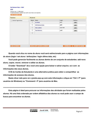 Quando você clica no nome do aluno você será redirecionado para a página com informações
do aluno (login / set aluno / atribuições / login última data, etc)
         Você pode gerenciar facilmente os alunos dentro de um conjunto de estudantes: add novo
aluno, copiar, mover, remover e editar os alunos.
         O botão “Download” dá a você uma opção para baixar e salvar arquivo. scv com as
informações dos seus alunos.
         O ID do Cartão de Estudante é uma alternativa prática para obter e compartilhar as
informações de acessos dos alunos.
         Basta clicar nele para ver a janela pop-up com esta informação e clique em "Ctrl + P" (para
usuários do Windows) ou "Command + P 'para usuários de Mac.


------------------------------------------------------------------------------------------------------------------------------------------
         Esta página é ideal para procurar as informações das atividade que foram realizadas pelos
alunos. Há uma lista ordenada por ordem alfabética dos alunos ou você pode usar o campo de
busca para encontrar os alunos.




                                                                                                                           Página 9
 