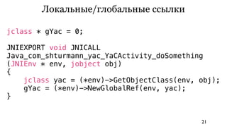 Локальные/глобальные ссылки

jclass * gYac = 0;

JNIEXPORT void JNICALL
Java_com_shturmann_yac_YaCActivity_doSomething
(JNIEnv * env, jobject obj)
{
    jclass yac = (*env)->GetObjectClass(env, obj);
    gYac = (*env)->NewGlobalRef(env, yac);
}


                                             21
 