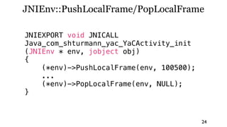 JNIEnv::PushLocalFrame/PopLocalFrame

JNIEXPORT void JNICALL
Java_com_shturmann_yac_YaCActivity_init
(JNIEnv * env, jobject obj)
{
    (*env)->PushLocalFrame(env, 100500);
    ...
    (*env)->PopLocalFrame(env, NULL);
}



                                           24
 
