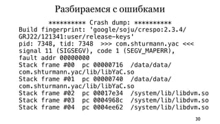 Разбираемся с ошибками
        ********** Crash dump: **********
Build fingerprint: 'google/soju/crespo:2.3.4/
GRJ22/121341:user/release-keys'
pid: 7348, tid: 7348 >>> com.shturmann.yac <<<
signal 11 (SIGSEGV), code 1 (SEGV_MAPERR),
fault addr 00000000
Stack frame #00 pc 00000716 /data/data/
com.shturmann.yac/lib/libYaC.so
Stack frame #01 pc 00000740 /data/data/
com.shturmann.yac/lib/libYaC.so
Stack frame #02 pc 00017e34 /system/lib/libdvm.so
Stack frame #03 pc 0004968c /system/lib/libdvm.so
Stack frame #04 pc 0004ee62 /system/lib/libdvm.so
                                             30
 