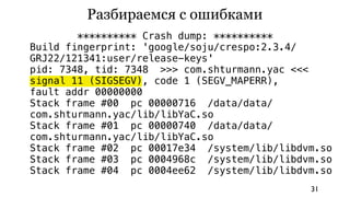 Разбираемся с ошибками
        ********** Crash dump: **********
Build fingerprint: 'google/soju/crespo:2.3.4/
GRJ22/121341:user/release-keys'
pid: 7348, tid: 7348 >>> com.shturmann.yac <<<
signal 11 (SIGSEGV), code 1 (SEGV_MAPERR),
fault addr 00000000
Stack frame #00 pc 00000716 /data/data/
com.shturmann.yac/lib/libYaC.so
Stack frame #01 pc 00000740 /data/data/
com.shturmann.yac/lib/libYaC.so
Stack frame #02 pc 00017e34 /system/lib/libdvm.so
Stack frame #03 pc 0004968c /system/lib/libdvm.so
Stack frame #04 pc 0004ee62 /system/lib/libdvm.so
                                             31
 