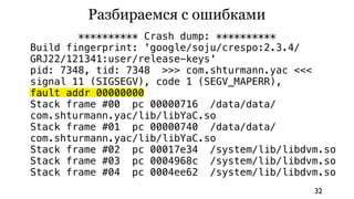 Разбираемся с ошибками
        ********** Crash dump: **********
Build fingerprint: 'google/soju/crespo:2.3.4/
GRJ22/121341:user/release-keys'
pid: 7348, tid: 7348 >>> com.shturmann.yac <<<
signal 11 (SIGSEGV), code 1 (SEGV_MAPERR),
fault addr 00000000
Stack frame #00 pc 00000716 /data/data/
com.shturmann.yac/lib/libYaC.so
Stack frame #01 pc 00000740 /data/data/
com.shturmann.yac/lib/libYaC.so
Stack frame #02 pc 00017e34 /system/lib/libdvm.so
Stack frame #03 pc 0004968c /system/lib/libdvm.so
Stack frame #04 pc 0004ee62 /system/lib/libdvm.so
                                             32
 