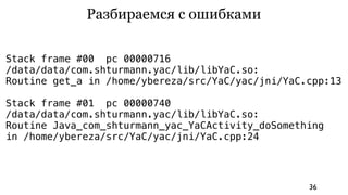 Разбираемся с ошибками

Stack frame #00 pc 00000716
/data/data/com.shturmann.yac/lib/libYaC.so:
Routine get_a in /home/ybereza/src/YaC/yac/jni/YaC.cpp:13

Stack frame #01 pc 00000740
/data/data/com.shturmann.yac/lib/libYaC.so:
Routine Java_com_shturmann_yac_YaCActivity_doSomething
in /home/ybereza/src/YaC/yac/jni/YaC.cpp:24




                                                   36
 
