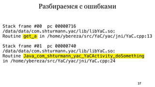 Разбираемся с ошибками

Stack frame #00 pc 00000716
/data/data/com.shturmann.yac/lib/libYaC.so:
Routine get_a in /home/ybereza/src/YaC/yac/jni/YaC.cpp:13

Stack frame #01 pc 00000740
/data/data/com.shturmann.yac/lib/libYaC.so:
Routine Java_com_shturmann_yac_YaCActivity_doSomething
in /home/ybereza/src/YaC/yac/jni/YaC.cpp:24




                                                   37
 