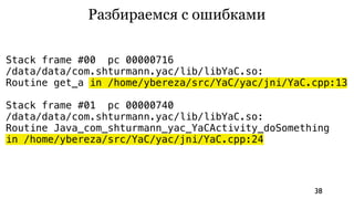Разбираемся с ошибками

Stack frame #00 pc 00000716
/data/data/com.shturmann.yac/lib/libYaC.so:
Routine get_a in /home/ybereza/src/YaC/yac/jni/YaC.cpp:13

Stack frame #01 pc 00000740
/data/data/com.shturmann.yac/lib/libYaC.so:
Routine Java_com_shturmann_yac_YaCActivity_doSomething
in /home/ybereza/src/YaC/yac/jni/YaC.cpp:24




                                                   38
 