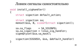 Ловим сигналы самостоятельно
void install_sighandler()
{
    struct sigaction default_action;

    struct sigaction sa;
    memset(&sa, 0, sizeof(struct sigaction));

    sa.sa_flags     = SA_SIGINFO;
    sa.sa_sigaction = linux_sig_handler;
    sigemptyset(&sa.sa_mask);

    sigaction(SIGSEGV, &sa, &default_handler)
}
                                                39
 