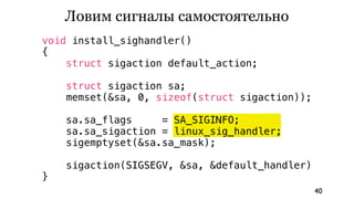 Ловим сигналы самостоятельно
void install_sighandler()
{
    struct sigaction default_action;

    struct sigaction sa;
    memset(&sa, 0, sizeof(struct sigaction));

    sa.sa_flags     = SA_SIGINFO;
    sa.sa_sigaction = linux_sig_handler;
    sigemptyset(&sa.sa_mask);

    sigaction(SIGSEGV, &sa, &default_handler)
}
                                                40
 