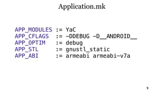 Application.mk


APP_MODULES   :=   YaC
APP_CFLAGS    :=   -DDEBUG -D__ANDROID__
APP_OPTIM     :=   debug
APP_STL       :=   gnustl_static
APP_ABI       :=   armeabi armeabi-v7a




                                           9
 