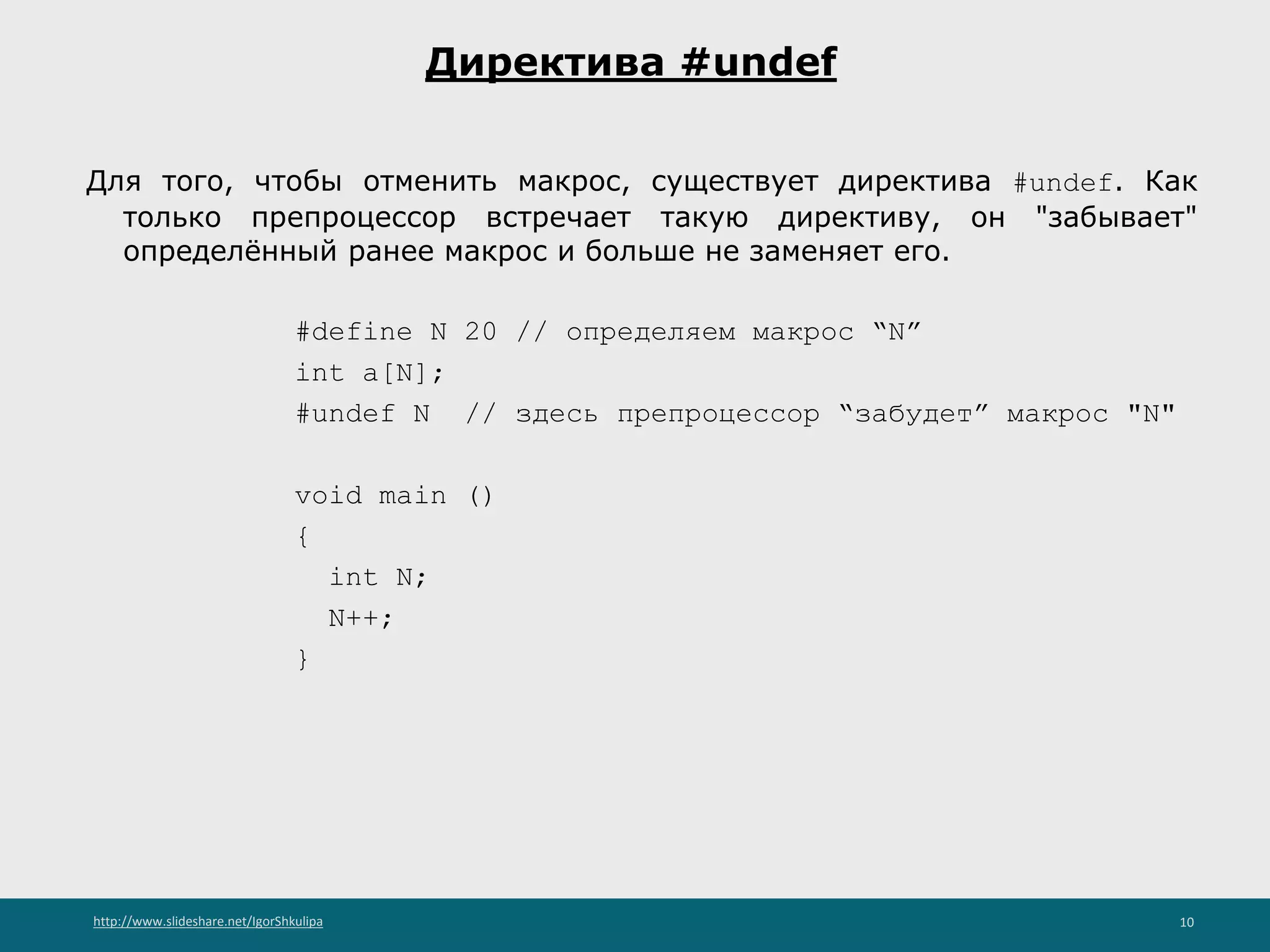 http://www.slideshare.net/IgorShkulipa 10
Директива #undef
Для того, чтобы отменить макрос, существует директива #undef. Как
только препроцессор встречает такую директиву, он "забывает"
определённый ранее макрос и больше не заменяет его.
#define N 20 // определяем макрос “N”
int a[N];
#undef N // здесь препроцессор “забудет” макрос "N"
void main ()
{
int N;
N++;
}
 