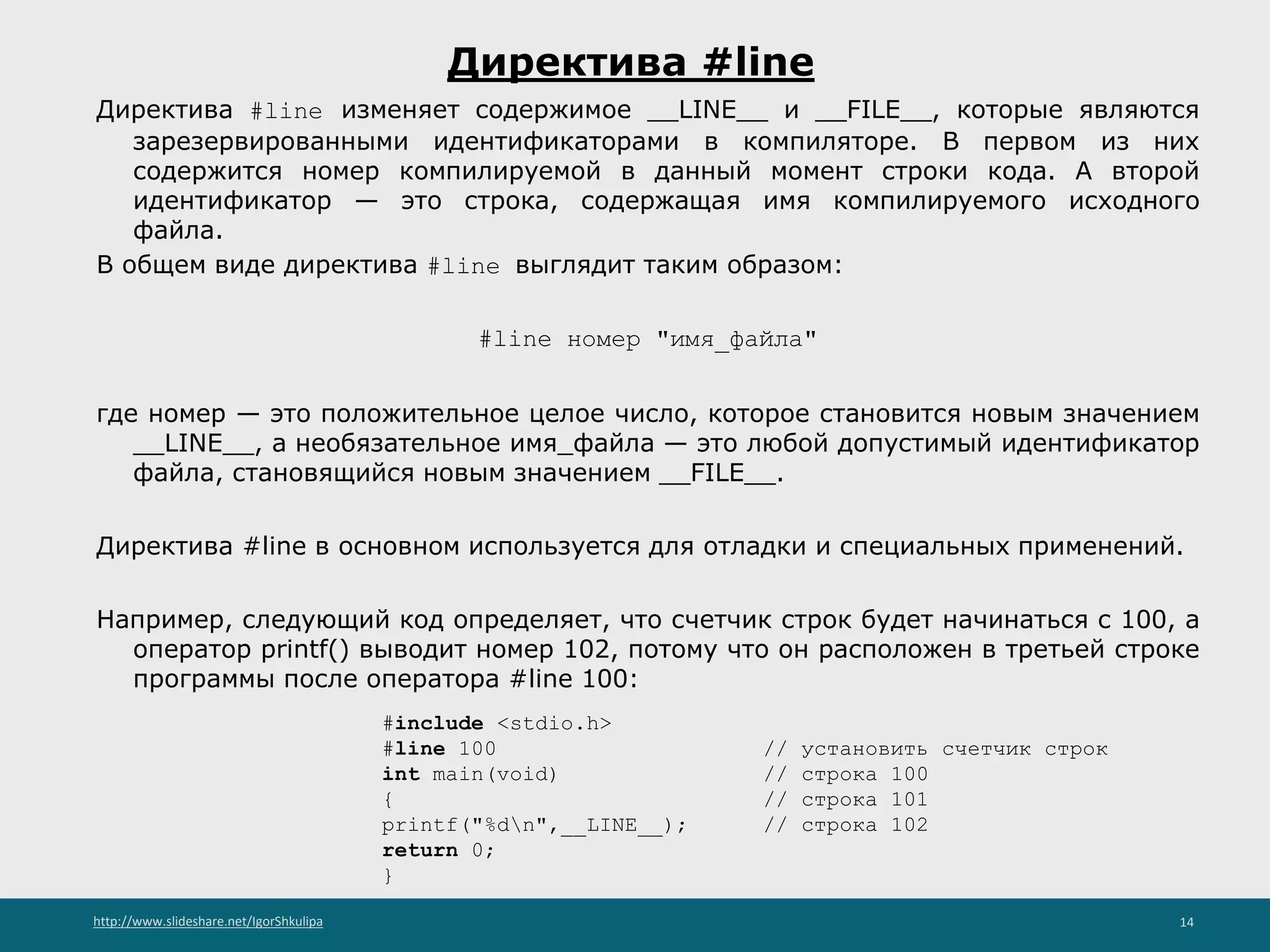 http://www.slideshare.net/IgorShkulipa 14
Директива #line
Директива #line изменяет содержимое __LINE__ и __FILE__, которые являются
зарезервированными идентификаторами в компиляторе. В первом из них
содержится номер компилируемой в данный момент строки кода. А второй
идентификатор — это строка, содержащая имя компилируемого исходного
файла.
В общем виде директива #line выглядит таким образом:
#line номер "имя_файла"
где номер — это положительное целое число, которое становится новым значением
__LINE__, а необязательное имя_файла — это любой допустимый идентификатор
файла, становящийся новым значением __FILE__.
Директива #line в основном используется для отладки и специальных применений.
Например, следующий код определяет, что счетчик строк будет начинаться с 100, а
оператор printf() выводит номер 102, потому что он расположен в третьей строке
программы после оператора #line 100:
#include <stdio.h>
#line 100 // установить счетчик строк
int main(void) // строка 100
{ // строка 101
printf("%dn",__LINE__); // строка 102
return 0;
}
 