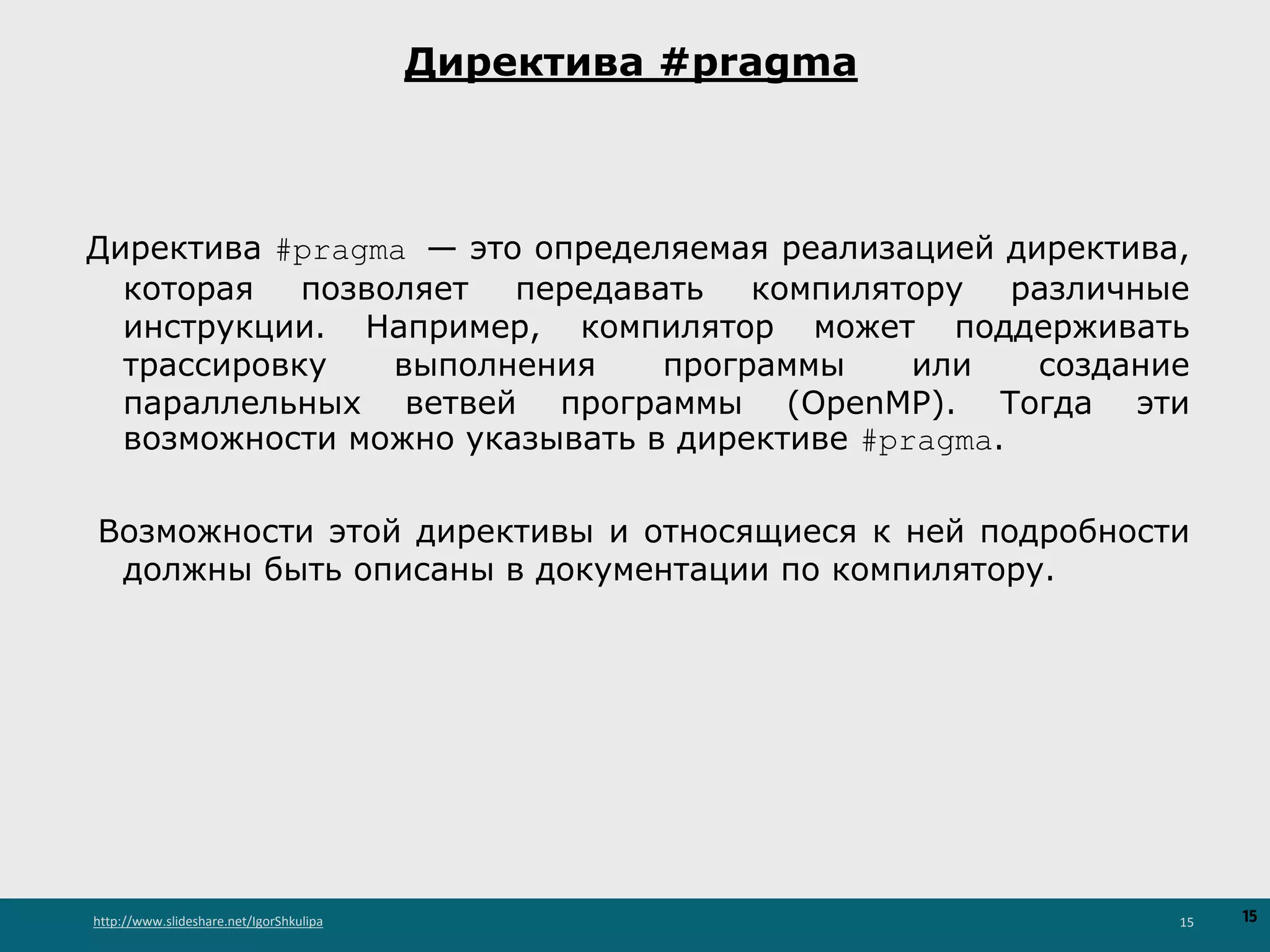 http://www.slideshare.net/IgorShkulipa 15
Директива #pragma
Директива #pragma — это определяемая реализацией директива,
которая позволяет передавать компилятору различные
инструкции. Например, компилятор может поддерживать
трассировку выполнения программы или создание
параллельных ветвей программы (OpenMP). Тогда эти
возможности можно указывать в директиве #pragma.
Возможности этой директивы и относящиеся к ней подробности
должны быть описаны в документации по компилятору.
15
 