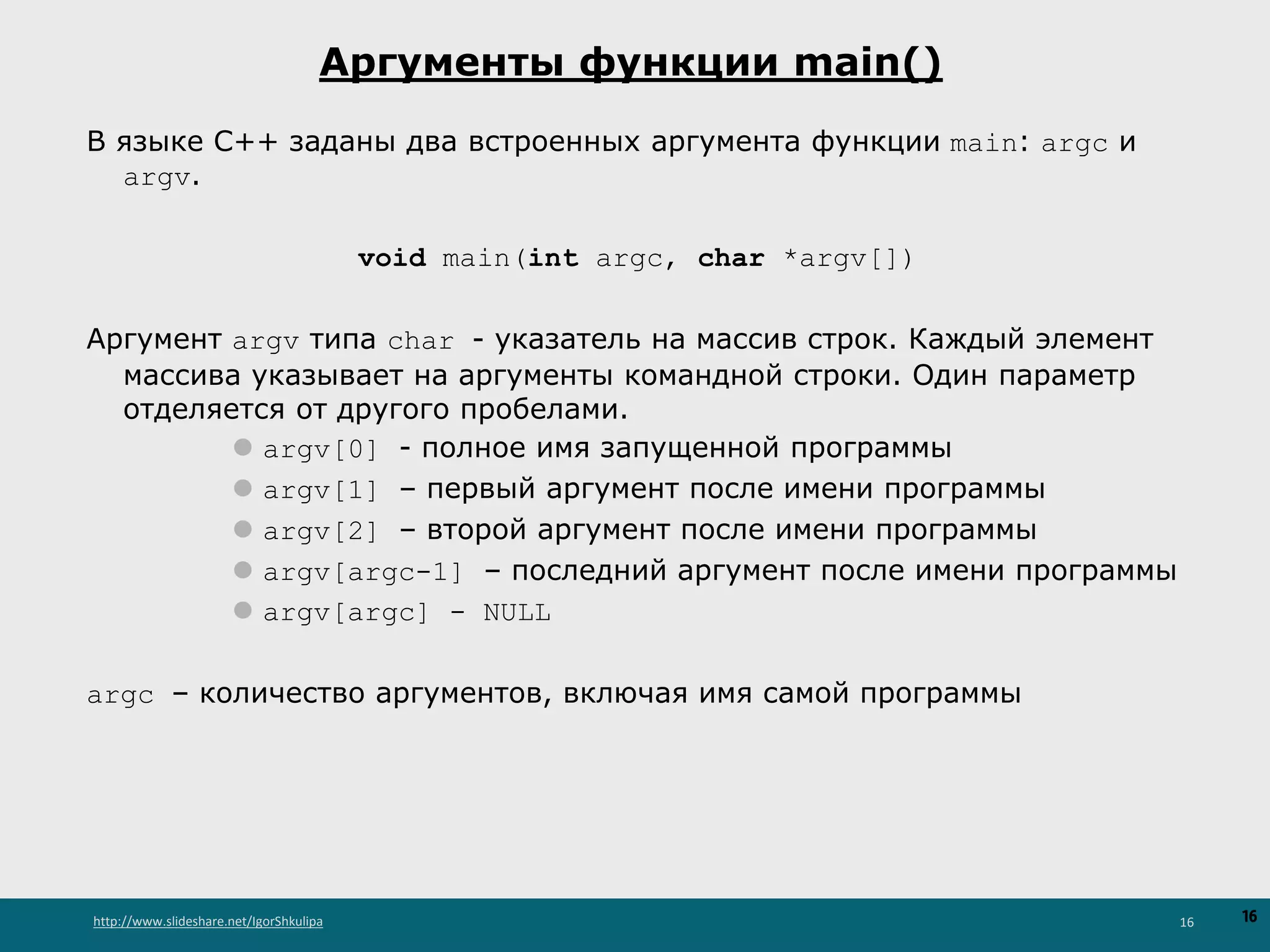 http://www.slideshare.net/IgorShkulipa 16
Аргументы функции main()
В языке C++ заданы два встроенных аргумента функции main: argc и
argv.
void main(int argc, char *argv[])
Аргумент argv типа char - указатель на массив строк. Каждый элемент
массива указывает на аргументы командной строки. Один параметр
отделяется от другого пробелами.
⚫ argv[0] - полное имя запущенной программы
⚫ argv[1] – первый аргумент после имени программы
⚫ argv[2] – второй аргумент после имени программы
⚫ argv[argc-1] – последний аргумент после имени программы
⚫ argv[argc] - NULL
argc – количество аргументов, включая имя самой программы
16
 
