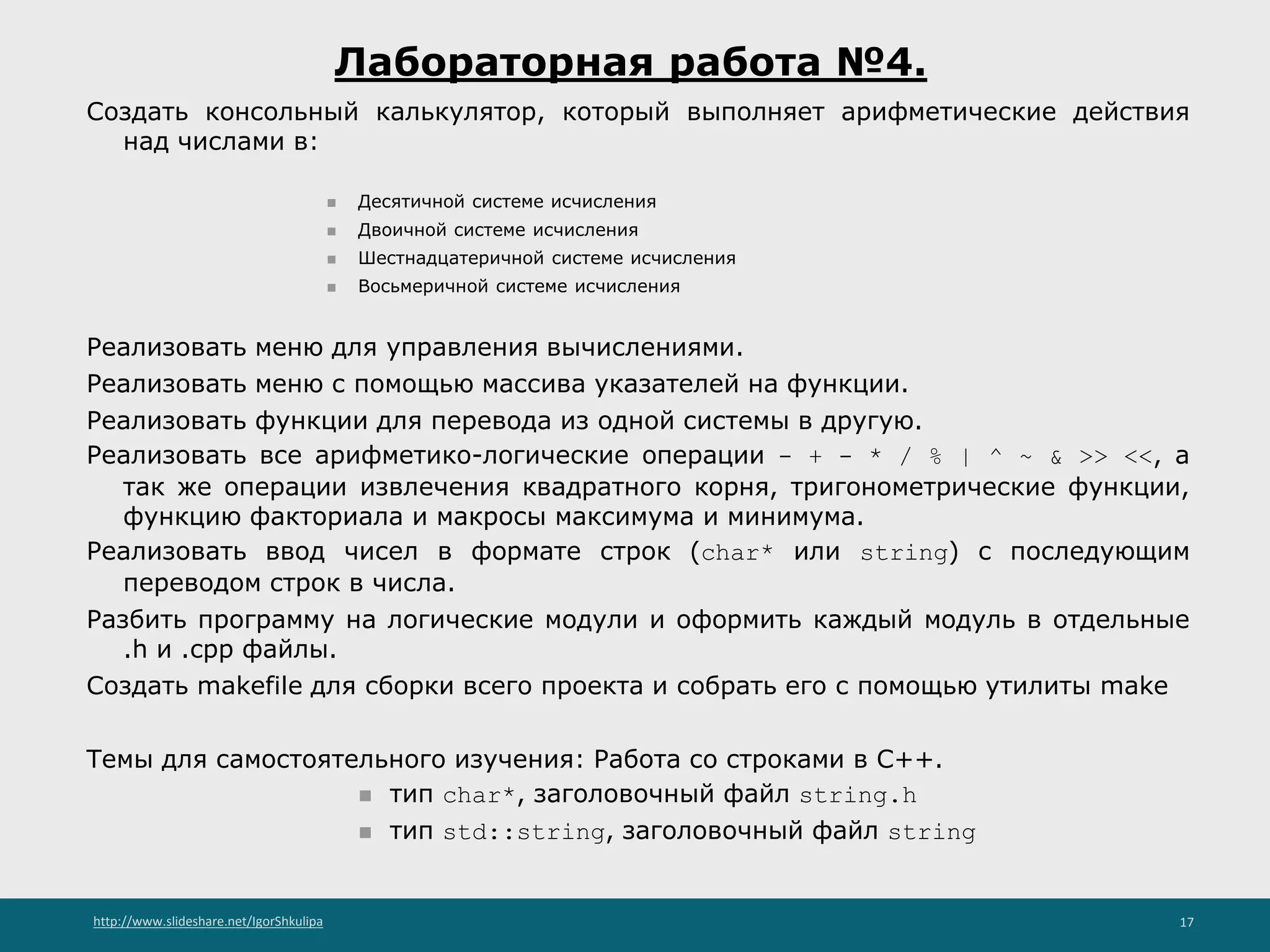 http://www.slideshare.net/IgorShkulipa 17
Лабораторная работа №4.
Создать консольный калькулятор, который выполняет арифметические действия
над числами в:
◾ Десятичной системе исчисления
◾ Двоичной системе исчисления
◾ Шестнадцатеричной системе исчисления
◾ Восьмеричной системе исчисления
Реализовать меню для управления вычислениями.
Реализовать меню с помощью массива указателей на функции.
Реализовать функции для перевода из одной системы в другую.
Реализовать все арифметико-логические операции - + - * / % | ^ ~ & >> <<, а
так же операции извлечения квадратного корня, тригонометрические функции,
функцию факториала и макросы максимума и минимума.
Реализовать ввод чисел в формате строк (char* или string) с последующим
переводом строк в числа.
Разбить программу на логические модули и оформить каждый модуль в отдельные
.h и .cpp файлы.
Создать makefile для сборки всего проекта и собрать его с помощью утилиты make
Темы для самостоятельного изучения: Работа со строками в С++.
◾ тип char*, заголовочный файл string.h
◾ тип std::string, заголовочный файл string
 