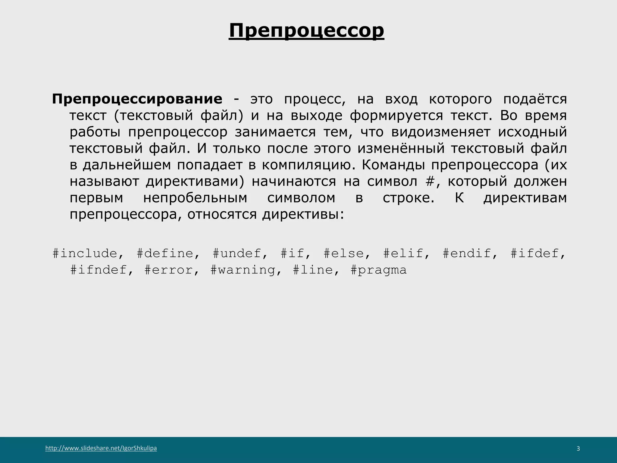 http://www.slideshare.net/IgorShkulipa 3
Препроцессор
Препроцессирование - это процесс, на вход которого подаётся
текст (текстовый файл) и на выходе формируется текст. Во время
работы препроцессор занимается тем, что видоизменяет исходный
текстовый файл. И только после этого изменённый текстовый файл
в дальнейшем попадает в компиляцию. Команды препроцессора (их
называют директивами) начинаются на символ #, который должен
первым непробельным символом в строке. К директивам
препроцессора, относятся директивы:
#include, #define, #undef, #if, #else, #elif, #endif, #ifdef,
#ifndef, #error, #warning, #line, #pragma
 