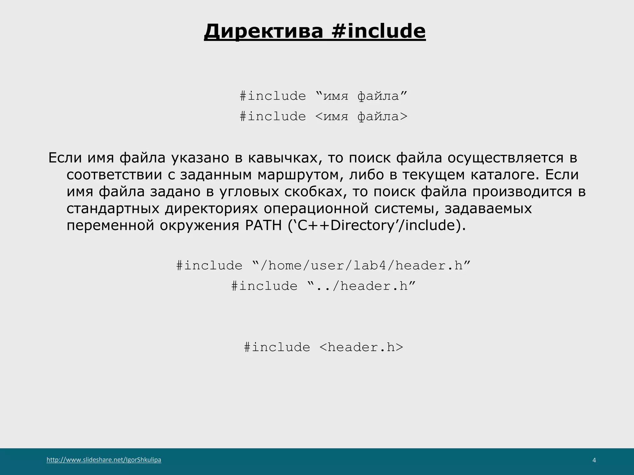 http://www.slideshare.net/IgorShkulipa 4
Директива #include
#include “имя файла”
#include <имя файла>
Если имя файла указано в кавычках, то поиск файла осуществляется в
соответствии с заданным маршрутом, либо в текущем каталоге. Если
имя файла задано в угловых скобках, то поиск файла производится в
стандартных директориях операционной системы, задаваемых
переменной окружения PATH (‘C++Directory’/include).
#include “/home/user/lab4/header.h”
#include “../header.h”
#include <header.h>
 