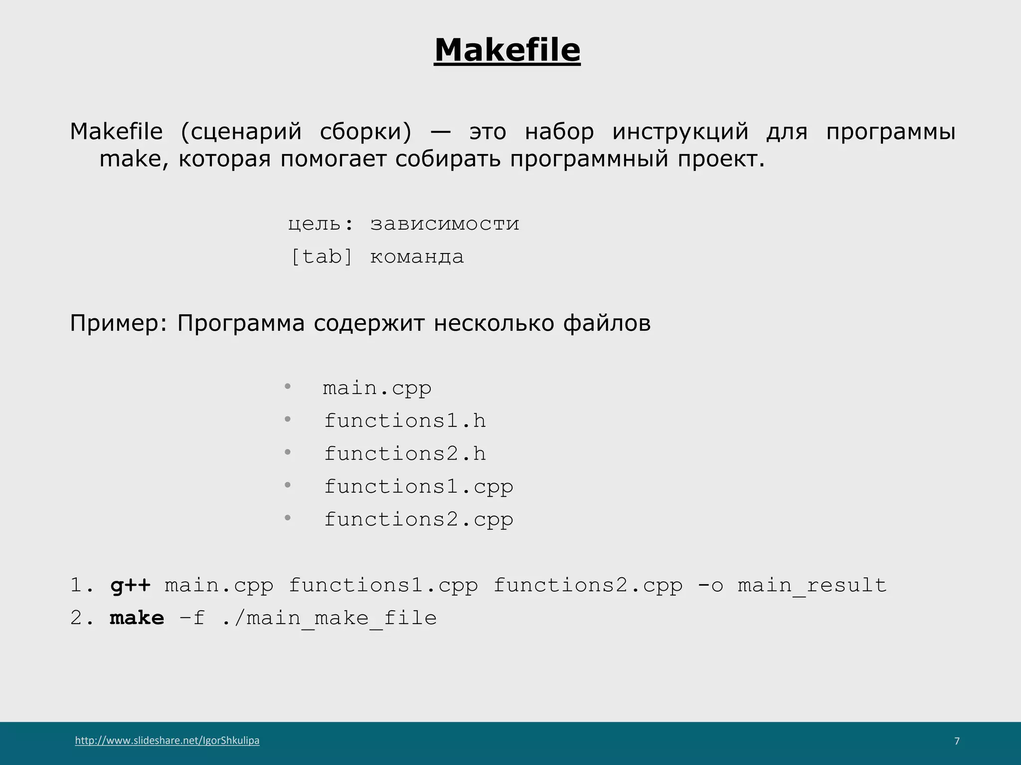 http://www.slideshare.net/IgorShkulipa 7
Makefile
Makefile (сценарий сборки) — это набор инструкций для программы
make, которая помогает собирать программный проект.
цель: зависимости
[tab] команда
Пример: Программа содержит несколько файлов
• main.cpp
• functions1.h
• functions2.h
• functions1.cpp
• functions2.cpp
1. g++ main.cpp functions1.cpp functions2.cpp -o main_result
2. make –f ./main_make_file
 