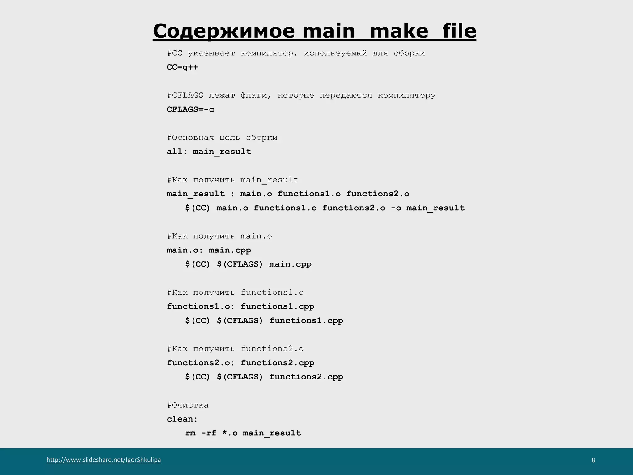 http://www.slideshare.net/IgorShkulipa 8
Содержимое main_make_file
#CC указывает компилятор, используемый для сборки
CC=g++
#CFLAGS лежат флаги, которые передаются компилятору
CFLAGS=-c
#Основная цель сборки
all: main_result
#Как получить main_result
main_result : main.o functions1.o functions2.o
$(CC) main.o functions1.o functions2.o -o main_result
#Как получить main.o
main.o: main.cpp
$(CC) $(CFLAGS) main.cpp
#Как получить functions1.o
functions1.o: functions1.cpp
$(CC) $(CFLAGS) functions1.cpp
#Как получить functions2.o
functions2.o: functions2.cpp
$(CC) $(CFLAGS) functions2.cpp
#Очистка
clean:
rm -rf *.o main_result
 